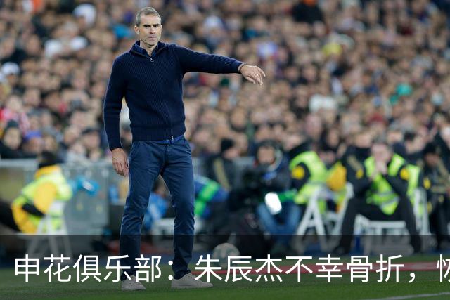 申花俱乐部：朱辰杰不幸骨折，恢复期预计为4至6周