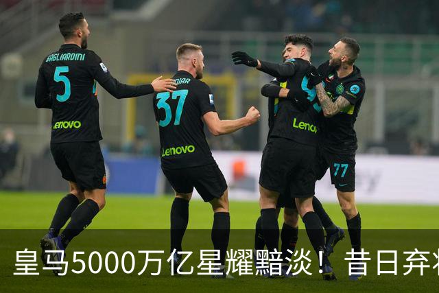 皇马5000万亿星耀黯淡！昔日弃将逆袭成国脚